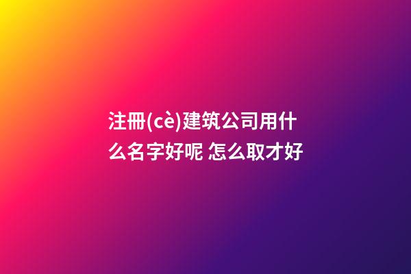 注冊(cè)建筑公司用什么名字好呢 怎么取才好